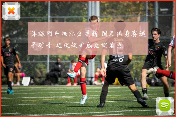 体球网手机比分更新 国足热身赛逼平对手 进攻效率成后续看点