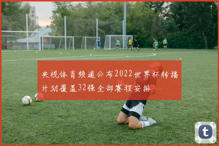 央视体育频道公布2022世界杯转播计划覆盖32强全部赛程安排