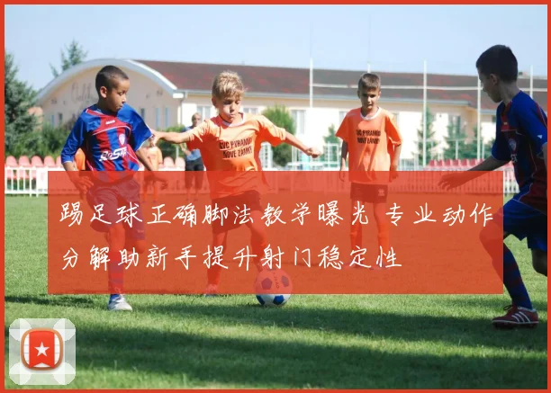 踢足球正确脚法教学曝光 专业动作分解助新手提升射门稳定性