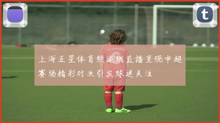 上海五星体育频道线直播呈现中超赛场精彩对决引发球迷关注