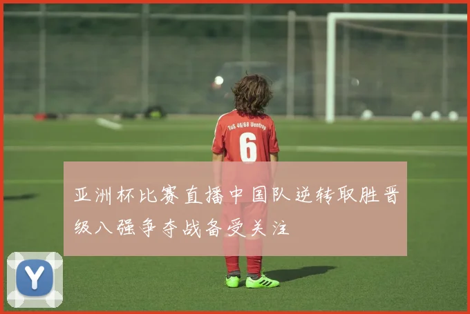 亚洲杯比赛直播中国队逆转取胜晋级八强争夺战备受关注