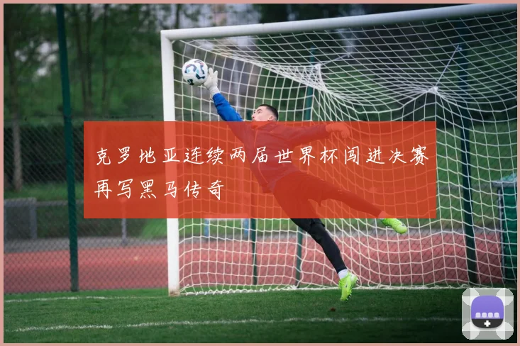 克罗地亚连续两届世界杯闯进决赛再写黑马传奇