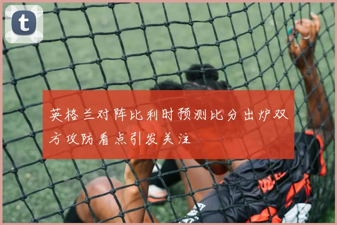 英格兰对阵比利时预测比分出炉双方攻防看点引发关注