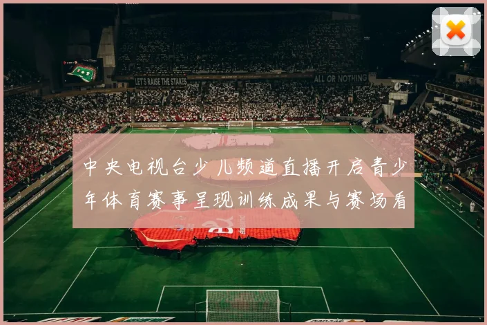 中央电视台少儿频道直播开启青少年体育赛事呈现训练成果与赛场看点