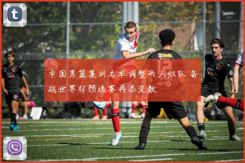 中国男篮集训名单调整两人归队 备战世界杯预选赛再添变数