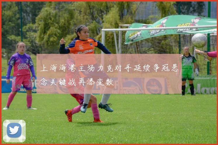 上海海港主场力克对手延续争冠悬念关键战再添变数