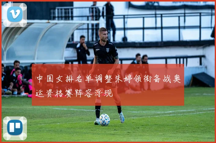 中国女排名单调整朱婷领衔备战奥运资格赛阵容浮现