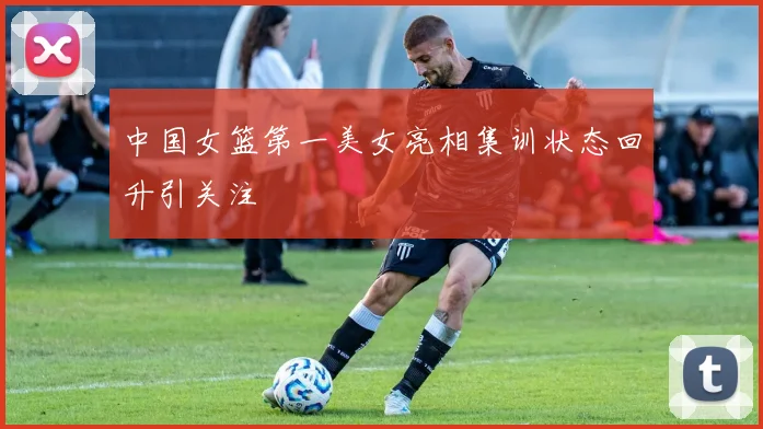 中国女篮第一美女亮相集训状态回升引关注