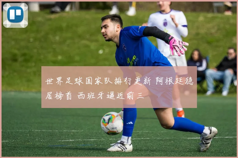 世界足球国家队排行更新 阿根廷稳居榜首 西班牙逼近前三