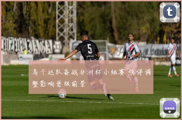 乌干达队备战非洲杯小组赛 伤停调整影响晋级前景
