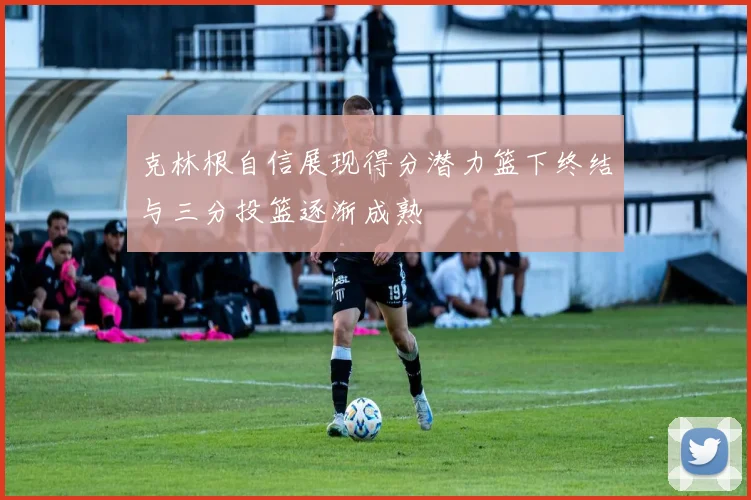 克林根自信展现得分潜力篮下终结与三分投篮逐渐成熟