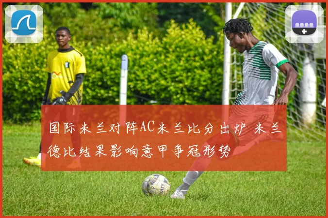 国际米兰对阵AC米兰比分出炉 米兰德比结果影响意甲争冠形势