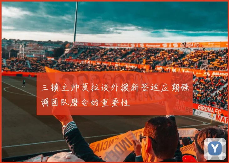 三镇主帅莫拉谈外援新签适应期强调团队磨合的重要性