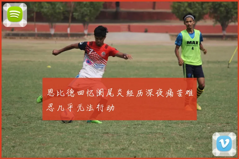 恩比德回忆阑尾炎经历深夜痛苦难忍几乎无法行动