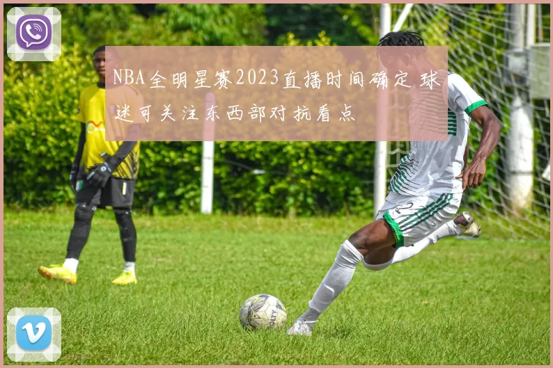 NBA全明星赛2023直播时间确定 球迷可关注东西部对抗看点