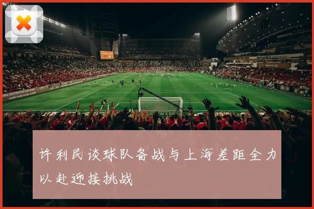 许利民谈球队备战与上海差距全力以赴迎接挑战