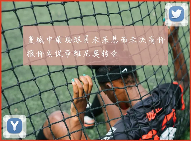 曼城中前场球员未来悬而未决高价报价或促萨维尼奥转会