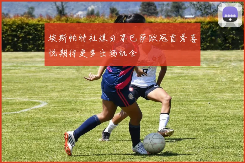 埃斯帕特社媒分享巴萨欧冠首秀喜悦期待更多出场机会