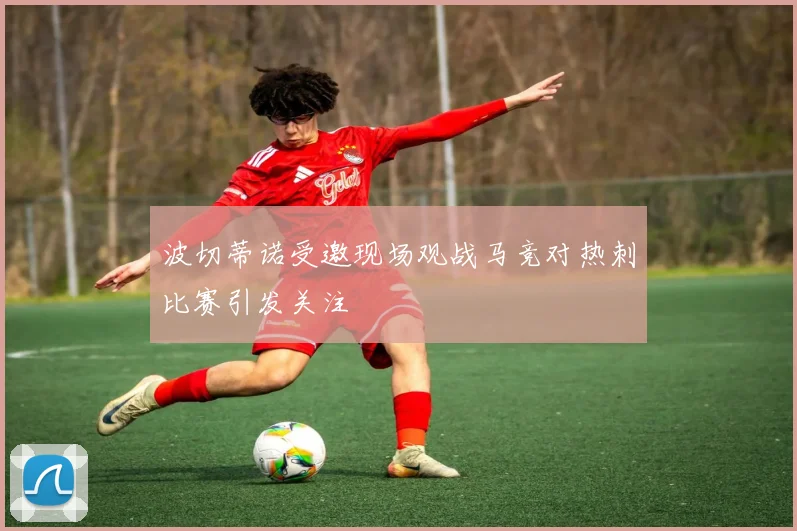 波切蒂诺受邀现场观战马竞对热刺比赛引发关注